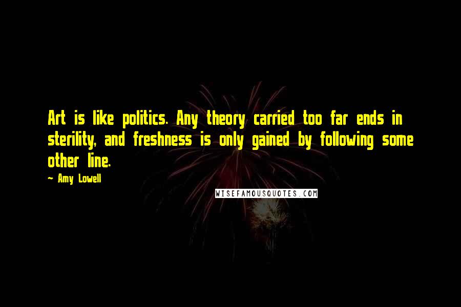 Amy Lowell Quotes: Art is like politics. Any theory carried too far ends in sterility, and freshness is only gained by following some other line.