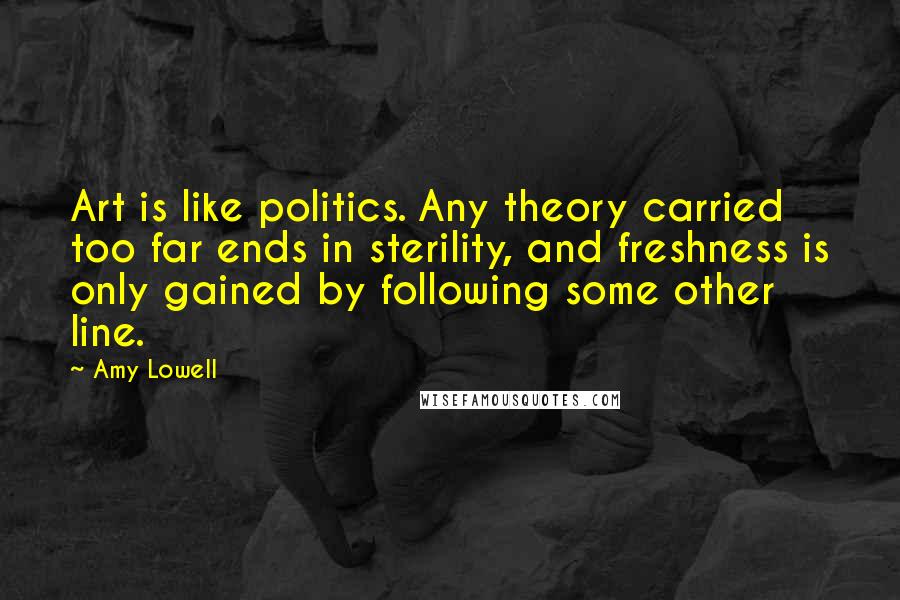 Amy Lowell Quotes: Art is like politics. Any theory carried too far ends in sterility, and freshness is only gained by following some other line.