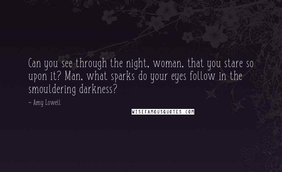 Amy Lowell Quotes: Can you see through the night, woman, that you stare so upon it? Man, what sparks do your eyes follow in the smouldering darkness?