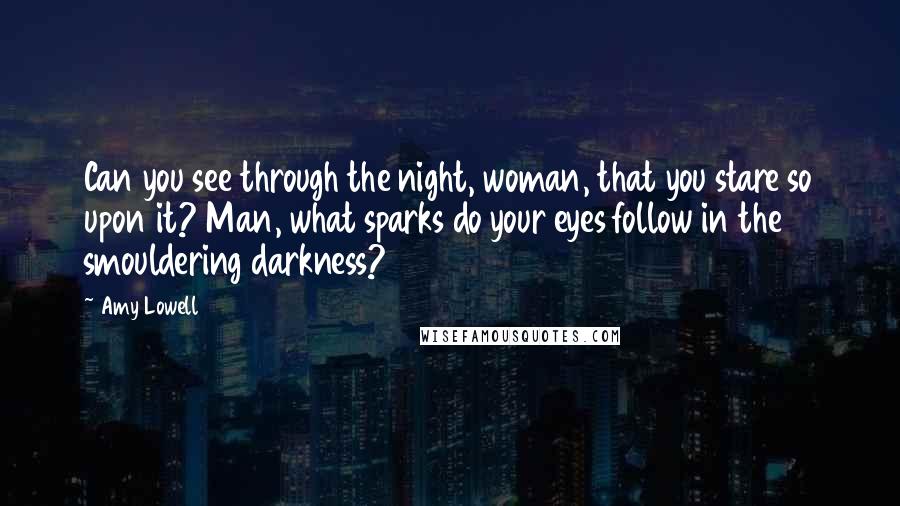 Amy Lowell Quotes: Can you see through the night, woman, that you stare so upon it? Man, what sparks do your eyes follow in the smouldering darkness?