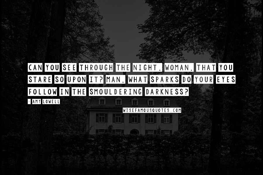 Amy Lowell Quotes: Can you see through the night, woman, that you stare so upon it? Man, what sparks do your eyes follow in the smouldering darkness?