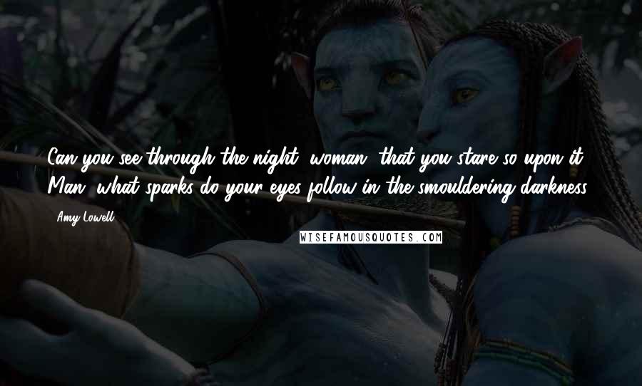 Amy Lowell Quotes: Can you see through the night, woman, that you stare so upon it? Man, what sparks do your eyes follow in the smouldering darkness?