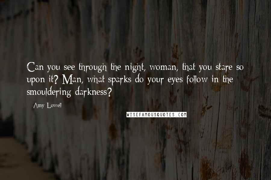 Amy Lowell Quotes: Can you see through the night, woman, that you stare so upon it? Man, what sparks do your eyes follow in the smouldering darkness?