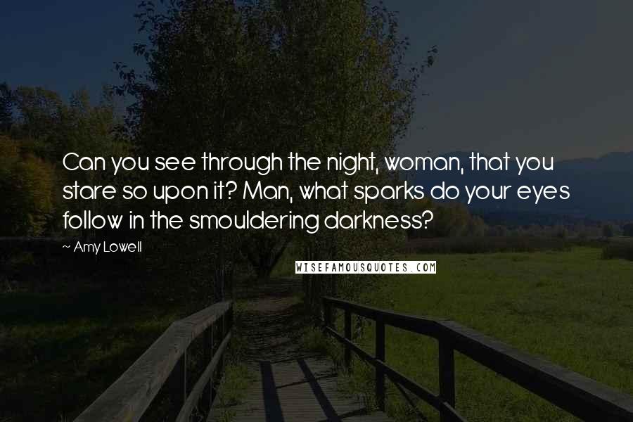 Amy Lowell Quotes: Can you see through the night, woman, that you stare so upon it? Man, what sparks do your eyes follow in the smouldering darkness?