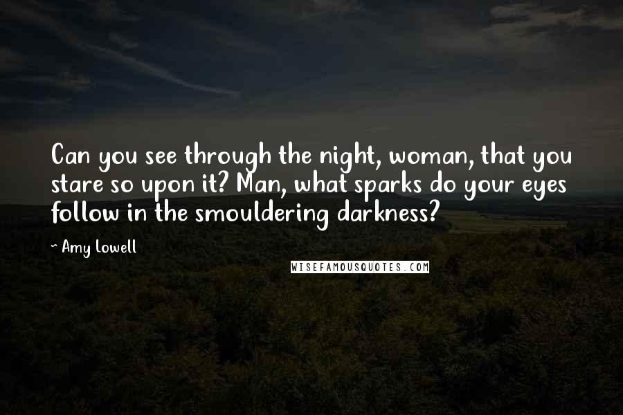 Amy Lowell Quotes: Can you see through the night, woman, that you stare so upon it? Man, what sparks do your eyes follow in the smouldering darkness?