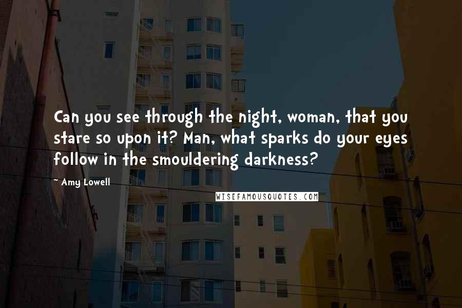 Amy Lowell Quotes: Can you see through the night, woman, that you stare so upon it? Man, what sparks do your eyes follow in the smouldering darkness?