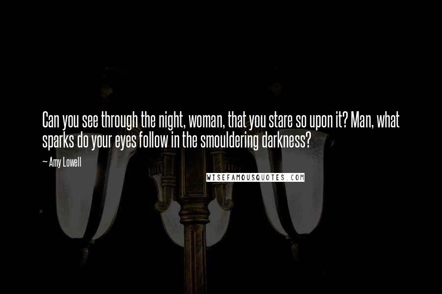 Amy Lowell Quotes: Can you see through the night, woman, that you stare so upon it? Man, what sparks do your eyes follow in the smouldering darkness?