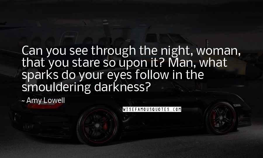 Amy Lowell Quotes: Can you see through the night, woman, that you stare so upon it? Man, what sparks do your eyes follow in the smouldering darkness?