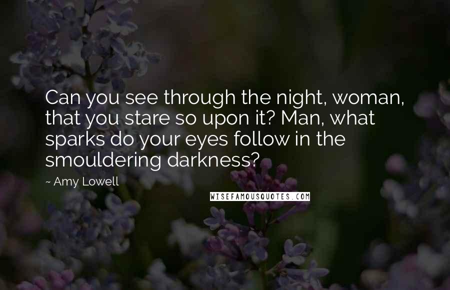 Amy Lowell Quotes: Can you see through the night, woman, that you stare so upon it? Man, what sparks do your eyes follow in the smouldering darkness?
