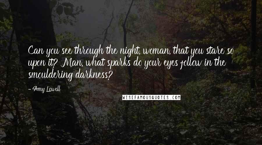 Amy Lowell Quotes: Can you see through the night, woman, that you stare so upon it? Man, what sparks do your eyes follow in the smouldering darkness?