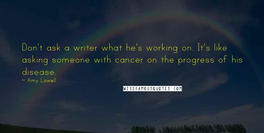 Amy Lowell Quotes: Don't ask a writer what he's working on. It's like asking someone with cancer on the progress of his disease.