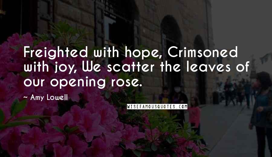 Amy Lowell Quotes: Freighted with hope, Crimsoned with joy, We scatter the leaves of our opening rose.