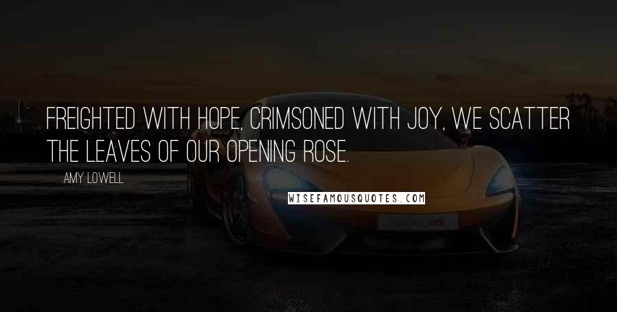 Amy Lowell Quotes: Freighted with hope, Crimsoned with joy, We scatter the leaves of our opening rose.