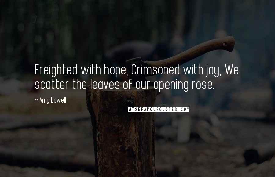 Amy Lowell Quotes: Freighted with hope, Crimsoned with joy, We scatter the leaves of our opening rose.