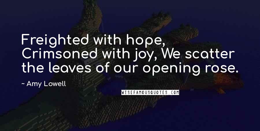 Amy Lowell Quotes: Freighted with hope, Crimsoned with joy, We scatter the leaves of our opening rose.