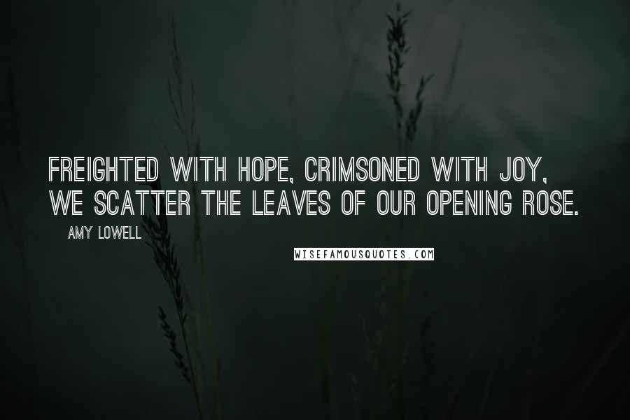 Amy Lowell Quotes: Freighted with hope, Crimsoned with joy, We scatter the leaves of our opening rose.