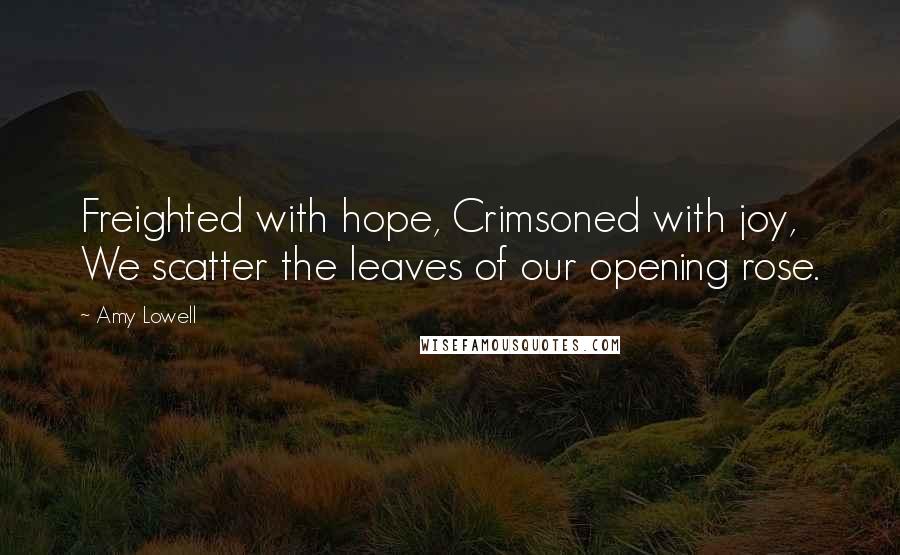 Amy Lowell Quotes: Freighted with hope, Crimsoned with joy, We scatter the leaves of our opening rose.