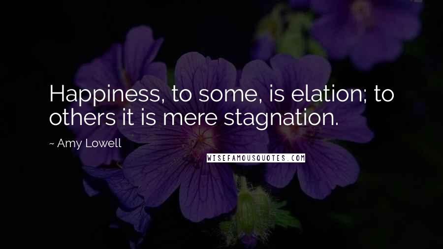 Amy Lowell Quotes: Happiness, to some, is elation; to others it is mere stagnation.