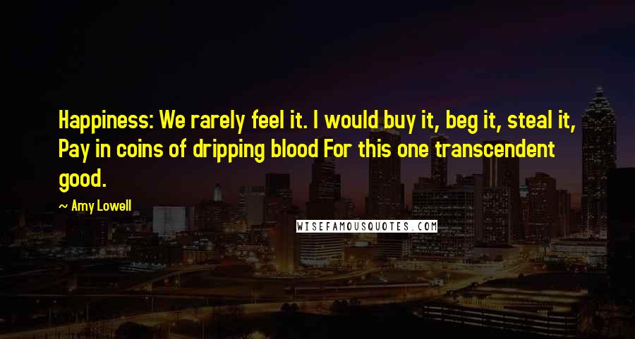 Amy Lowell Quotes: Happiness: We rarely feel it. I would buy it, beg it, steal it, Pay in coins of dripping blood For this one transcendent good.