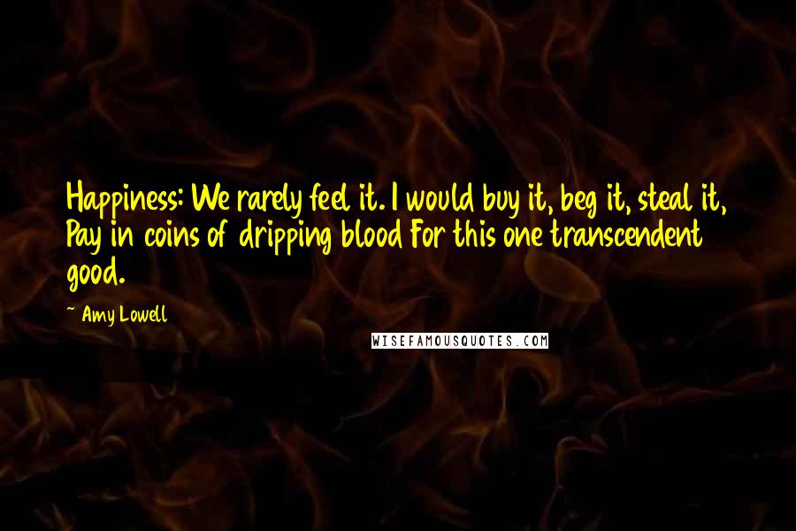 Amy Lowell Quotes: Happiness: We rarely feel it. I would buy it, beg it, steal it, Pay in coins of dripping blood For this one transcendent good.