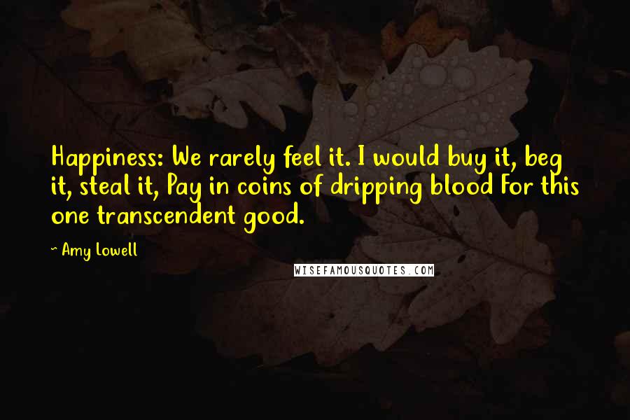 Amy Lowell Quotes: Happiness: We rarely feel it. I would buy it, beg it, steal it, Pay in coins of dripping blood For this one transcendent good.