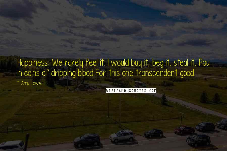 Amy Lowell Quotes: Happiness: We rarely feel it. I would buy it, beg it, steal it, Pay in coins of dripping blood For this one transcendent good.