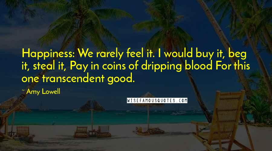 Amy Lowell Quotes: Happiness: We rarely feel it. I would buy it, beg it, steal it, Pay in coins of dripping blood For this one transcendent good.