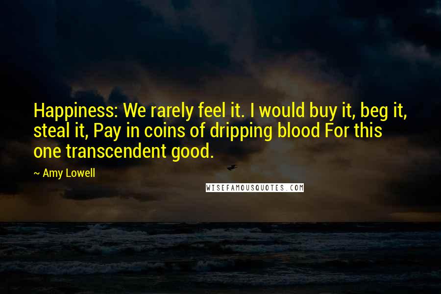 Amy Lowell Quotes: Happiness: We rarely feel it. I would buy it, beg it, steal it, Pay in coins of dripping blood For this one transcendent good.