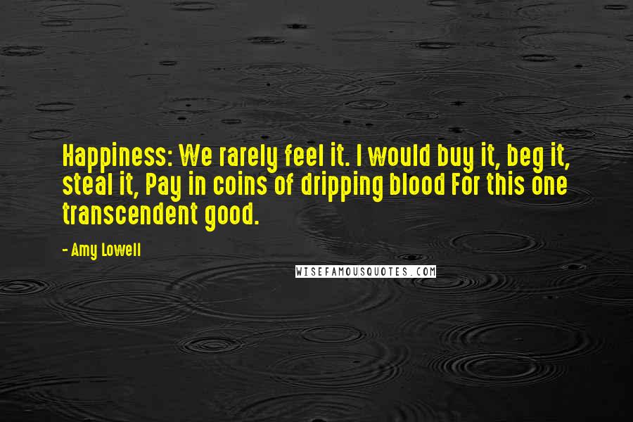 Amy Lowell Quotes: Happiness: We rarely feel it. I would buy it, beg it, steal it, Pay in coins of dripping blood For this one transcendent good.