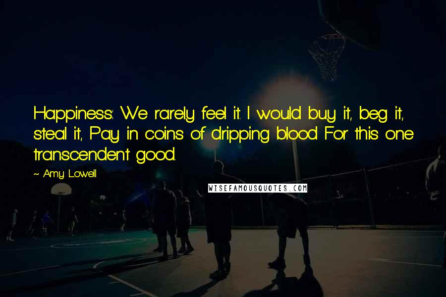 Amy Lowell Quotes: Happiness: We rarely feel it. I would buy it, beg it, steal it, Pay in coins of dripping blood For this one transcendent good.