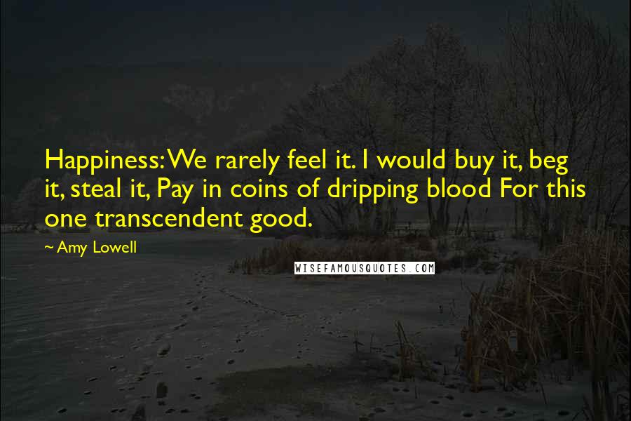 Amy Lowell Quotes: Happiness: We rarely feel it. I would buy it, beg it, steal it, Pay in coins of dripping blood For this one transcendent good.