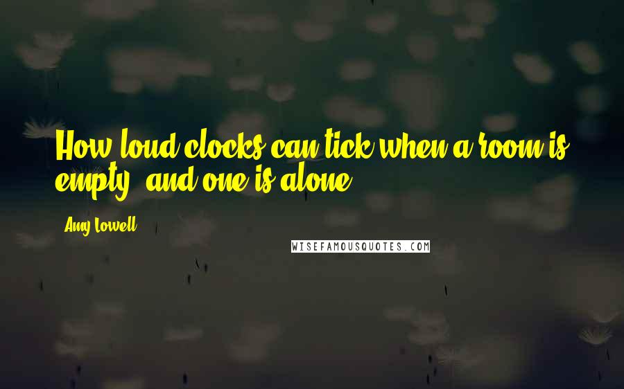 Amy Lowell Quotes: How loud clocks can tick when a room is empty, and one is alone!