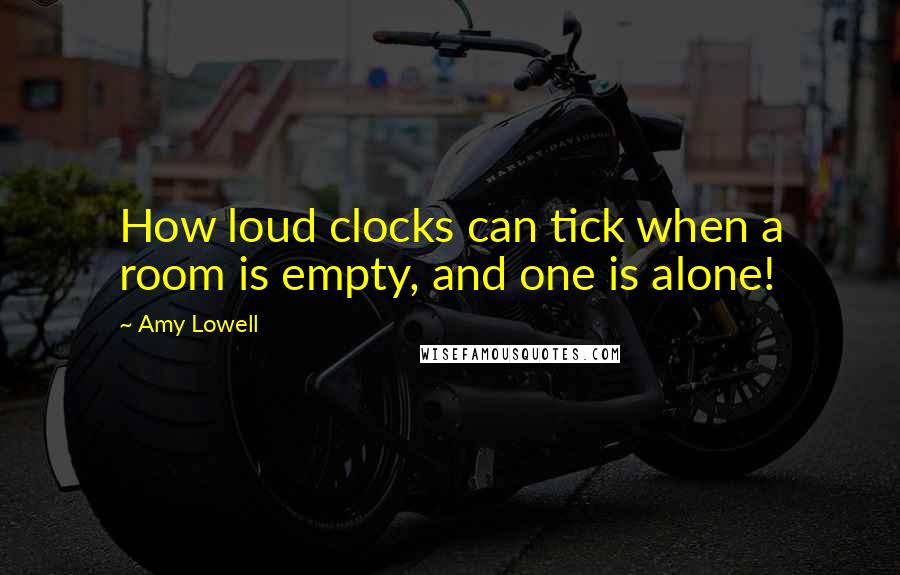 Amy Lowell Quotes: How loud clocks can tick when a room is empty, and one is alone!