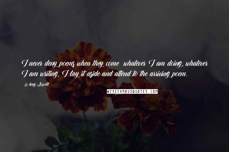 Amy Lowell Quotes: I never deny poems when they come; whatever I am doing, whatever I am writing, I lay it aside and attend to the arriving poem.