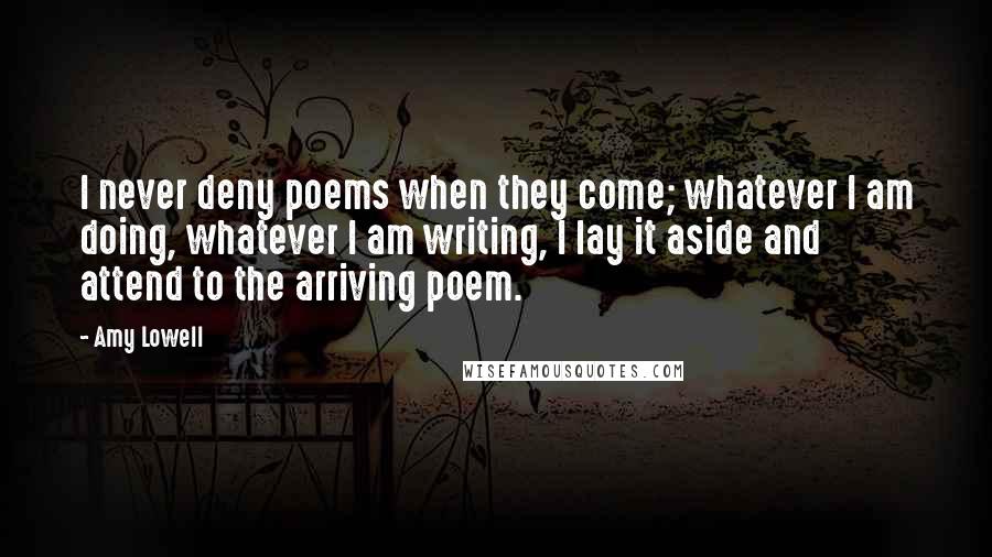 Amy Lowell Quotes: I never deny poems when they come; whatever I am doing, whatever I am writing, I lay it aside and attend to the arriving poem.