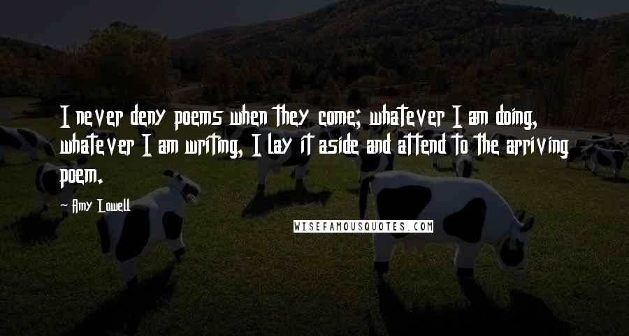 Amy Lowell Quotes: I never deny poems when they come; whatever I am doing, whatever I am writing, I lay it aside and attend to the arriving poem.