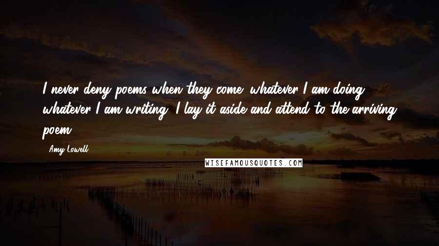 Amy Lowell Quotes: I never deny poems when they come; whatever I am doing, whatever I am writing, I lay it aside and attend to the arriving poem.