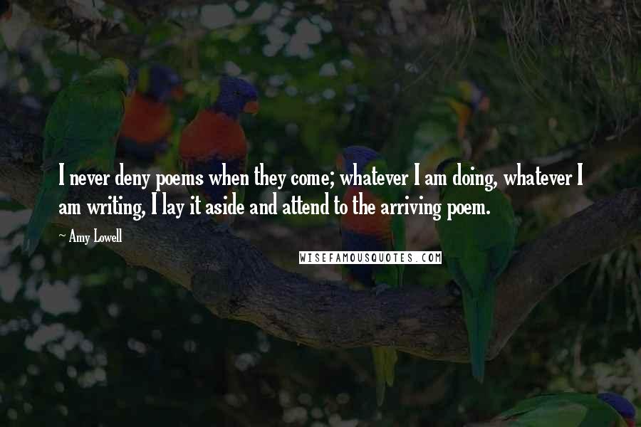 Amy Lowell Quotes: I never deny poems when they come; whatever I am doing, whatever I am writing, I lay it aside and attend to the arriving poem.