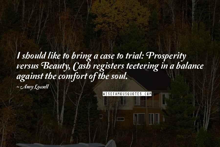 Amy Lowell Quotes: I should like to bring a case to trial: Prosperity versus Beauty, Cash registers teetering in a balance against the comfort of the soul.