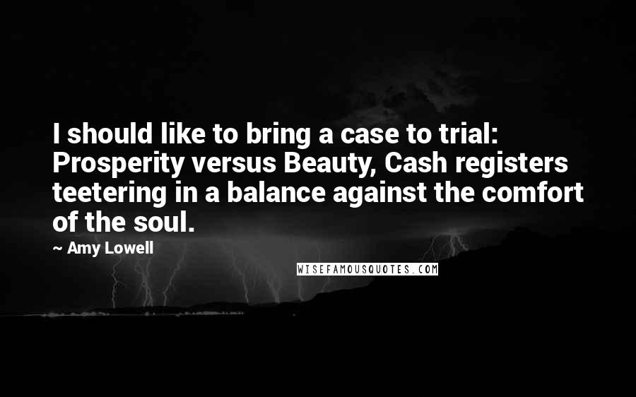 Amy Lowell Quotes: I should like to bring a case to trial: Prosperity versus Beauty, Cash registers teetering in a balance against the comfort of the soul.