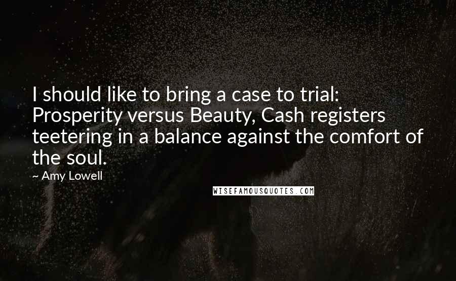 Amy Lowell Quotes: I should like to bring a case to trial: Prosperity versus Beauty, Cash registers teetering in a balance against the comfort of the soul.