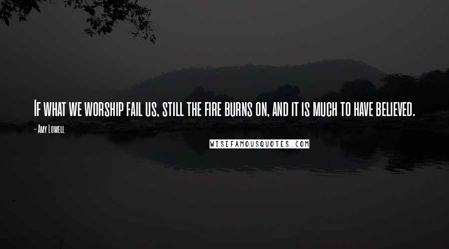 Amy Lowell Quotes: If what we worship fail us, still the fire burns on, and it is much to have believed.