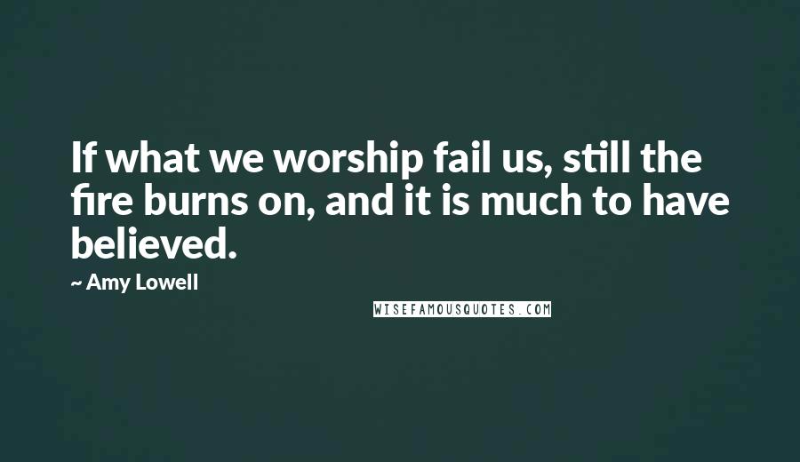 Amy Lowell Quotes: If what we worship fail us, still the fire burns on, and it is much to have believed.