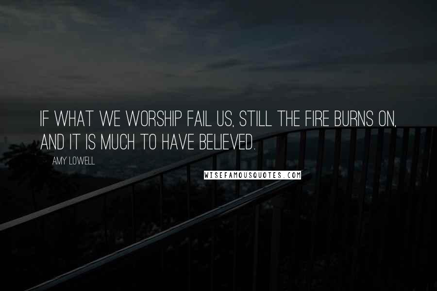 Amy Lowell Quotes: If what we worship fail us, still the fire burns on, and it is much to have believed.