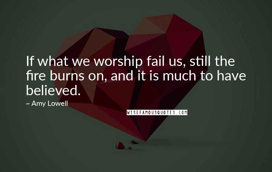 Amy Lowell Quotes: If what we worship fail us, still the fire burns on, and it is much to have believed.