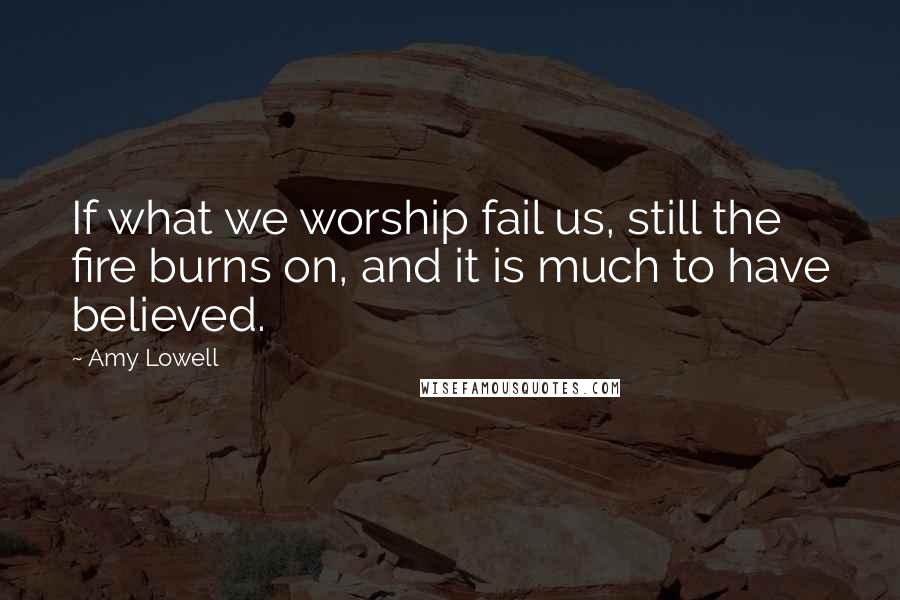 Amy Lowell Quotes: If what we worship fail us, still the fire burns on, and it is much to have believed.