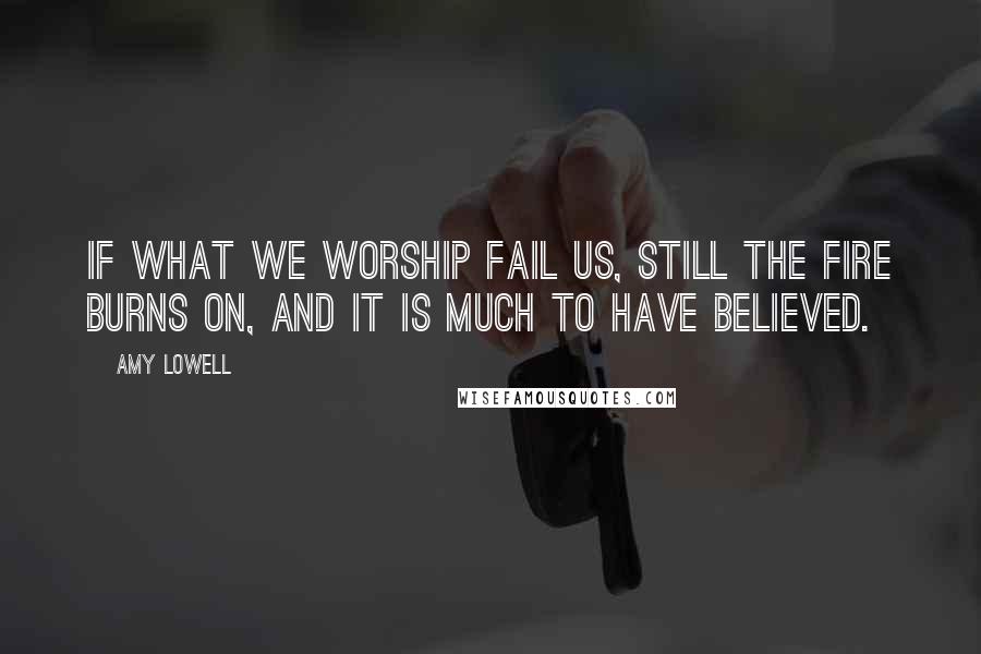 Amy Lowell Quotes: If what we worship fail us, still the fire burns on, and it is much to have believed.