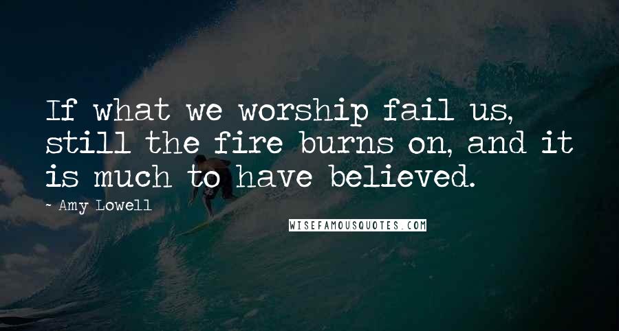 Amy Lowell Quotes: If what we worship fail us, still the fire burns on, and it is much to have believed.