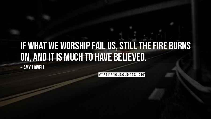 Amy Lowell Quotes: If what we worship fail us, still the fire burns on, and it is much to have believed.