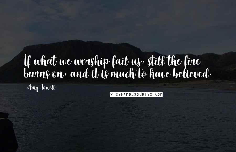 Amy Lowell Quotes: If what we worship fail us, still the fire burns on, and it is much to have believed.